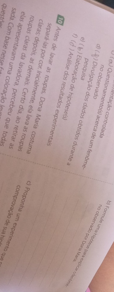 Imentação controlada 
no observado 
) Questionamento(s) acerca de um fenôme 
) Formule uma hipótese para explicar o fenôr 
nº observado por Dona Marí 
pesquisa 
d) ( ) Divulgação dos dados obtidos durante a_ 
e)( 
) Elaboração de hipótese(s) 
f) ( ) Análise dos resultados experimentais_ 
_ 
separá-las por cor. Inicialmente, ela lava as roupas 
o Antes de lavar as roupas, Dona Maria costuma _c) Proponha um experimento que 
claras; depois, as demais. Certo dia, ao retirar as 
roupas claras da lavadora, percebeu que todas 
elas apresentavam uma coloração levo 
comprovação de sua hin 
sada. Com base nesse ft 
questões