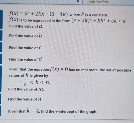 Your Work
f(x)=x^2+2kx+(5+4k) , where K is a constant.
f(x) is to be expressed in the form (x+ak)^2+bk^2+ck+d. 
Find the value of α. 
Find the value of b
Find the value of C
Find the value of ( 
Given that the equation f(x)=0 has no real roots, the set of possible 
values of K is given by
- 1/m  . 
Find the value of M. 
Find the value of N
Given that k=4 , find the y-intercept of the graph.