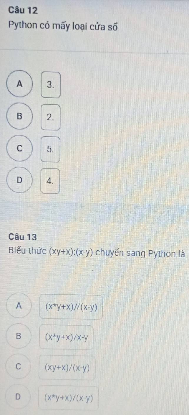 Python có mấy loại cửa số
A 3.
B 2.
C 5.
D 4.
Câu 13
Biểu thức (xy+x):(x-y) chuyển sang Python là
A (x^*y+x)//(x-y)
B (x^*y+x)/x-y
C (xy+x)/(x-y)
D (x^*y+x)/(x-y)