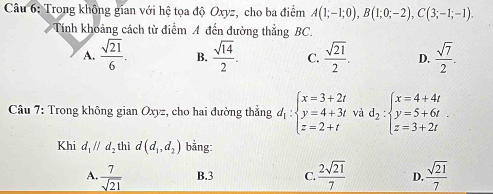 Trong không gian với hệ tọa độ Oxyz, cho ba điểm A(1;-1;0), B(1;0;-2), C(3;-1;-1). 
Tính khoảng cách từ điểm A đến đường thắng BC.
A.  sqrt(21)/6 .  sqrt(14)/2 . C.  sqrt(21)/2 . D.  sqrt(7)/2 . 
B.
Câu 7: Trong không gian Oxyz, cho hai đường thắng d_1:beginarrayl x=3+2t y=4+3t z=2+tendarray. và d_2:beginarrayl x=4+4t y=5+6t z=3+2tendarray.
Khi d_1parallel d_2 thì d(d_1,d_2) bằng:
A.  7/sqrt(21)  B. 3 C.  2sqrt(21)/7  D.  sqrt(21)/7 