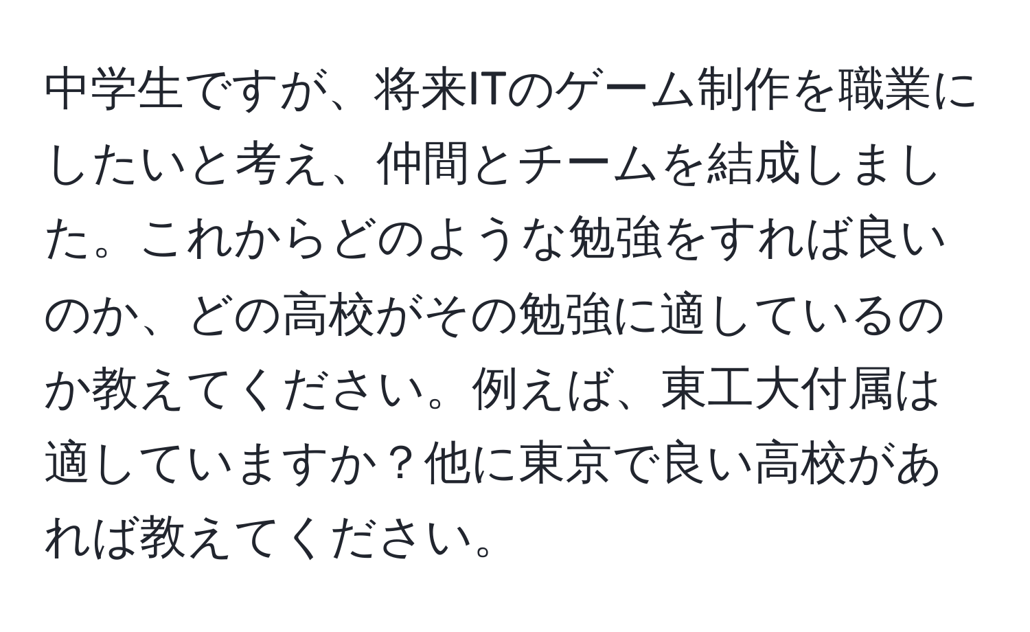 中学生ですが、将来ITのゲーム制作を職業にしたいと考え、仲間とチームを結成しました。これからどのような勉強をすれば良いのか、どの高校がその勉強に適しているのか教えてください。例えば、東工大付属は適していますか？他に東京で良い高校があれば教えてください。