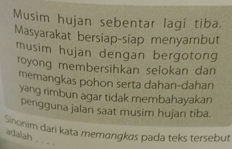 Musim hujan sebentar lagi tiba. 
Masyarakat bersiap-siap menyambut 
musim hujan dengan bergotong 
royong membersihkan selokan dan 
memangkas pohon serta dahan-dahan 
yang rimbun agar tidak membahayakan 
pengguna jalan saat musim hujan tiba. 
Sinonim dari kata memangkas pada teks tersebut 
adalah . . . .