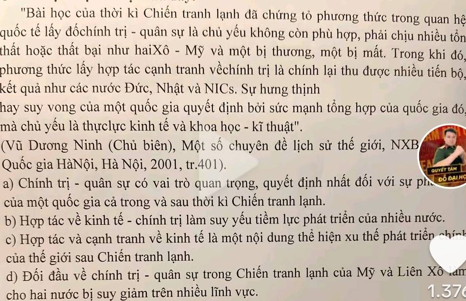 ''Bài học của thời kì Chiến tranh lạnh đã chứng tỏ phương thức trong quan hệ
quốc tế lấy đốchính trị - quân sự là chủ yếu không còn phù hợp, phải chịu nhiều tồn
thất hoặc thất bại như haiXô - Mỹ và một bị thương, một bị mất. Trong khi đó,
phương thức lấy hợp tác cạnh tranh vềchính trị là chính lại thu được nhiều tiến bộ,
kết quả như các nước Đức, Nhật và NICs. Sự hưng thịnh
Thay suy vong của một quốc gia quyết định bởi sức mạnh tổng hợp của quốc gia đó,
mà chủ yếu là thựclực kinh tế và khoa học - kĩ thuật".
(Vũ Dương Ninh (Chủ biên), Một số chuyên đề lịch sử thế giới, NXB
Quốc gia HàNội, Hà Nội, 2001, tr.401).
quyết tâm
a) Chính trị - quân sự có vai trò quan trọng, quyết định nhất đối với sự phủ Đó Đai họ
của một quốc gia cả trong và sau thời kì Chiến tranh lạnh.
b) Hợp tác về kinh tế - chính trị làm suy yếu tiềm lực phát triển của nhiều nước.
c) Hợp tác và cạnh tranh về kinh tế là một nội dung thể hiện xu thế phát triển cính
của thế giới sau Chiến tranh lạnh.
d) Đối đầu về chính trị - quân sự trong Chiến tranh lạnh của Mỹ và Liên Xô lam
cho hai nước bị suy giảm trên nhiều lĩnh vực. 1. 37