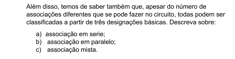 Além disso, temos de saber também que, apesar do número de
associações diferentes que se pode fazer no circuito, todas podem ser
classificadas a partir de três designações básicas. Descreva sobre:
a) associação em serie;
b) associação em paralelo;
c) associação mista.