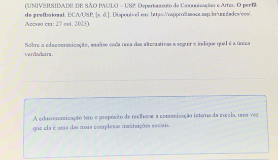 (UNIVERSIDADE DE SÃO PAULO - USP. Departamento de Comunicações e Artes. O perfil 
do profissional. ECA/USP, [s. d.]. Disponivel em: https://uspprofissoes.usp.br/unidades/eca/. 
Acesso em: 27 out. 2023). 
Sobre a educomunicação, analise cada uma das alternativas a seguir e indique qual é a única 
verdadeira. 
A educomunicação tem o propósito de melhorar a comunicação interna da escola, uma vez 
que ela é uma das mais complexas instituições sociais.