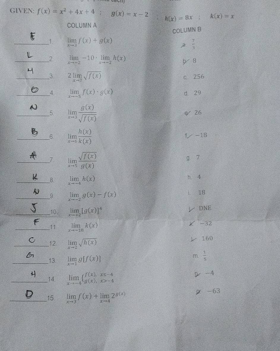 GIVEN: f(x)=x^2+4x+4; g(x)=x-2 h(x)=8x i k(x)=x
COLUMN A
COLUMN B
_1. limlimits _xto 3f(x)+g(x)
2  7/3 
_2 limlimits _xto -2-10· limlimits _xto -2h(x)
8
_3 2limlimits _xto 7sqrt(f(x))
c. 256
__4. limlimits _xto -5f(x)· g(x) d. 29
_5 limlimits _xto 3 g(x)/sqrt(f(x)) 
26
__6. limlimits _xto 6 h(x)/k(x) 
-18
_7. limlimits _xto 5 sqrt(f(x))/g(x) 
g 7
__8. limlimits _xto -4h(x)
h 4
_9 limlimits _xto -2g(x)-f(x)
18
_10. limlimits _xto -2[g(x)]^4
DNE
_11. limlimits _xto -18k(x)
-32
_12. limlimits _xto 2sqrt(h(x))
160
_13. limlimits _xto 1g[f(x)]
m.  1/5 
_14. limlimits _xto -4beginarrayl f(x),x≤ -4 g(x),x>-4endarray.
-4
_15. limlimits _xto 3f(x)+limlimits _xto 42^(g(x)) ρ -63