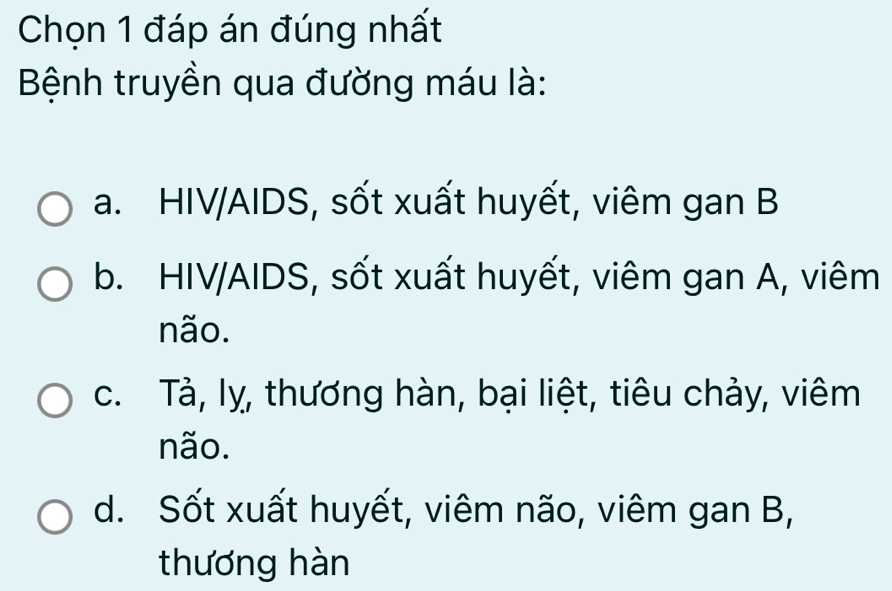 Chọn 1 đáp án đúng nhất
Bệnh truyền qua đường máu là:
a. HIV/AIDS, sốt xuất huyết, viêm gan B
b. HIV/AIDS, sốt xuất huyết, viêm gan A, viêm
não.
c. Tả, lỵ, thương hàn, bại liệt, tiêu chảy, viêm
não.
d. Sốt xuất huyết, viêm não, viêm gan B,
thương hàn