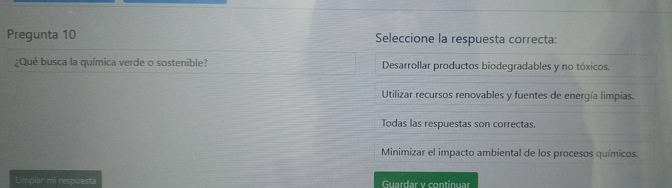 Pregunta 10 Seleccione la respuesta correcta:
¿Qué busca la química verde o sostenible? Desarrollar productos biodegradables y no tóxicos.
Utilizar recursos renovables y fuentes de energía limpias.
Todas las respuestas son correctas.
Minimizar el impacto ambiental de los procesos químicos.
Limpiar mi respuesta Guardar v continuar