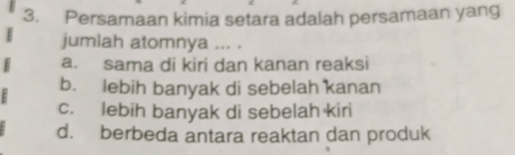 Persamaan kimia setara adalah persamaan yang
jumlah atomnya ... .
a. sama di kiri dan kanan reaksi
b. lebih banyak di sebelah kanan
c. lebih banyak di sebelah kiri
d. berbeda antara reaktan dan produk