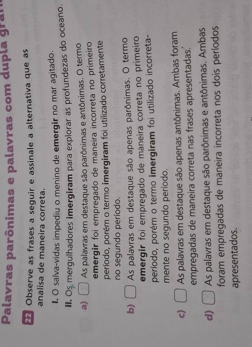 Palavras parônimas e palavras com dupla gra ' '
22 Observe as frases a seguir e assinale a alternativa que as
analisa de maneira correta.
I. O salva-vidas impediu o menino de emergir no mar agitado.
II. Os mergulhadores imergiram para explorar as profundezas do oceano.
a) [ As palavras em destaque são parônimas e antônimas. O termo
emergir foi empregado de maneira incorreta no primeiro
período, porém o termo imergiram foi utilizado corretamente
no segundo período.
b) □ As palavras em destaque são apenas parônimas. O termo
emergir foi empregado de maneira correta no primeiro
período, porém o termo imergiram foi utilizado incorreta-
mente no segundo período.
c) □ As palavras em destaque são apenas antônimas. Ambas foram
empregadas de maneira correta nas frases apresentadas.
d) □ As palavras em destaque são parônimas e antônimas. Ambas
foram empregadas de maneira incorreta nos dois períodos
apresentados.