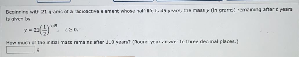 Beginning with 21 grams of a radioactive element whose half-life is 45 years, the mass y (in grams) remaining after t years
is given by
y=21( 1/2 )^t/45, t≥ 0. 
How much of the initial mass remains after 110 years? (Round your answer to three decimal places.)
9