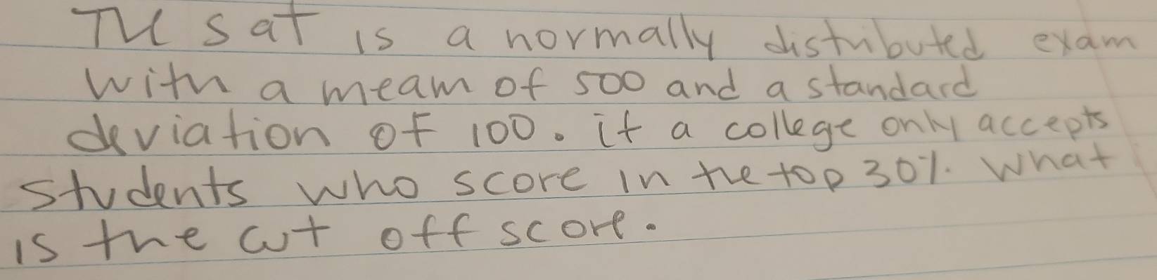 Th sat is a normally distubuted exam 
with a meam of 500 and a standard 
dviation of 100. it a college only accepts 
students who score in the to p 301. What 
is the cut off score.