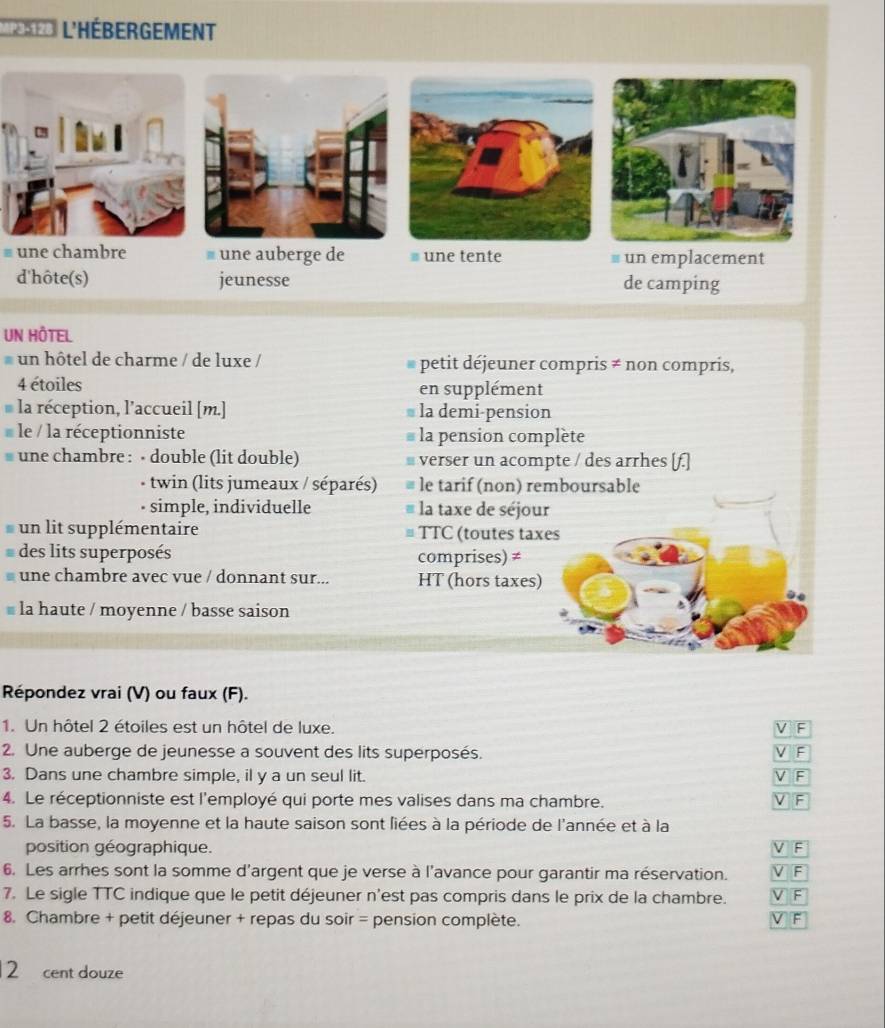 ar L'Hébergement 
# une chambre # une auberge de # une tente # un emplacement 
d'hôte(s) jeunesse de camping 
UN HÔTEL 
un hôtel de charme / de luxe / petit déjeuner compris ≠ non compris, 
4 étoiles en supplément 
la réception, l’accueil [m.] la demi-pension 
le / la réceptionniste la pension complète 
une chambre : - double (lit double) ≌verser un acompte / des arrhes [f.] 
- twin (lits jumeaux / séparés) le tarif (non) remboursable 
• simple, individuelle la taxe de séjour 
un lit supplémentaire TTC (toutes taxes 
des lits superposés comprises) ≠ 
une chambre avec vue / donnant sur... HT (hors taxes) 
la haute / moyenne / basse saison 
Répondez vrai (V) ou faux (F). 
1. Un hôtel 2 étoiles est un hôtel de luxe. 
2. Une auberge de jeunesse a souvent des lits superposés. 
: 
3. Dans une chambre simple, il y a un seul lit. F 
4. Le réceptionniste est l'employé qui porte mes valises dans ma chambre. 
F 
5. La basse, la moyenne et la haute saison sont liées à la période de l'année et à la 
position géographique. V F 
6. Les arrhes sont la somme d'argent que je verse à l'avance pour garantir ma réservation. F 
7. Le sigle TTC indique que le petit déjeuner n'est pas compris dans le prix de la chambre. F 
8. Chambre + petit déjeuner + repas du soir = pension complète. 
F
2 cent douze