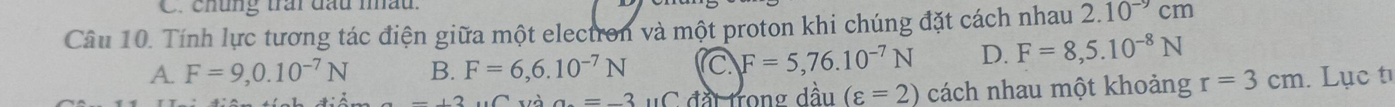 chúng trấi đầu nấu.
Câu 10. Tính lực tương tác điện giữa một electron và một proton khi chúng đặt cách nhau 2.10^(-9)cm
A. F=9,0.10^(-7)N B. F=6,6.10^(-7)N
C F=5,76.10^(-7)N D. F=8,5.10^(-8)N
a=-3 uC đất trong dầu (varepsilon =2) cách nhau một khoảng r=3cm. Lục t