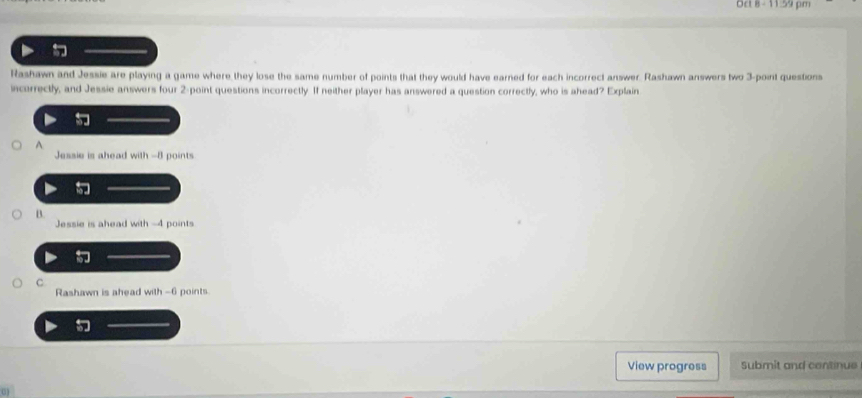 Oct 8- 11:59 pm
Rashawn and Jessie are playing a game where they lose the same number of points that they would have earned for each incorrect answer. Rashawn answers two 3 -point questions
incorrectly, and Jessie answers four 2 -point questions incorrectly. If neither player has answered a question correctly, who is ahead? Explain
A.
Jessie is ahead with -8 points
B.
Jessie is ahead with -4 points
C
Rashawn is ahead with -6 points.
View progress Submit and continue
0)