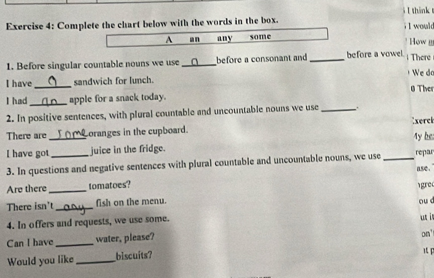 think 
Exercise 4: Complete the chart below with the words in the box. I would 
A an any some How 
1. Before singular countable nouns we use _before a consonant and _before a vowel There 
We do 
I have _sandwich for lunch. 
Ther 
I had_ apple for a snack today. 
2. In positive sentences, with plural countable and uncountable nouns we use _.. 
There are _Loranges in the cupboard. Exerci 
My be 
I have got _juice in the fridge. 
3. In questions and negative sentences with plural countable and uncountable nouns, we use _repar 
ase. 
Are there _tomatoes? igred 
There isn't _fish on the menu. 
ou d 
4. In offers and requests, we use some. ut it 
Can I have _water, please? 
on' 
Would you like _biscuits?