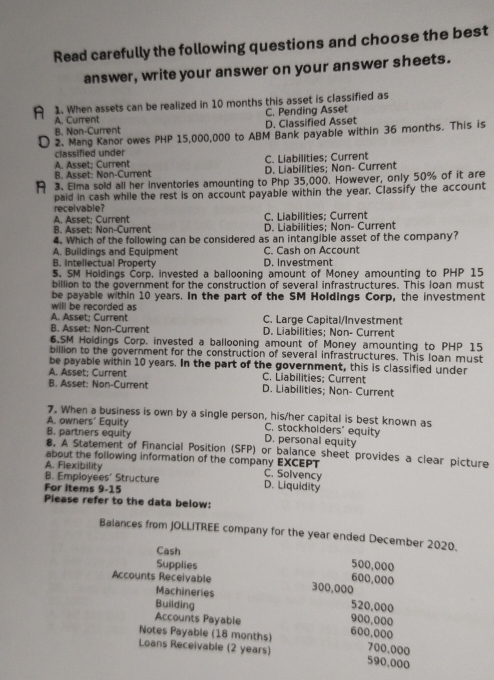 Read carefully the following questions and choose the best
answer, write your answer on your answer sheets.
A 1. When assets can be realized in 10 months this asset is classified as
A. Current C. Pending Asset
B. Non-Current D. Classified Asset
D 2. Mang Kanor owes PHP 15,000,000 to ABM Bank payable within 36 months. This is
classified under
A. Asset: Current C. Liabilities; Current
B. Asset: Non-Current D. Liabilities; Non- Current
A 3. Elma sold all her inventories amounting to Php 35,000. However, only 50% of it are
paid in cash while the rest is on account payable within the year. Classify the account
receivable?
C. Liabilities; Current
B. Asset: Non-Current A. Asset; Current D. Liabilities: Non- Current
4. Which of the following can be considered as an intangible asset of the company?
A. Buildings and Equipment C. Cash on Accoun
B. Intellectual Property D. Investment
5. SM Holdings Corp. invested a ballooning amount of Money amounting to PHP 15
billion to the government for the construction of several infrastructures. This loan must
be payable within 10 years. In the part of the SM Holdings Corp, the investment
will be recorded as
A. Asset; Current C. Large Capital/Investment
B. Asset: Non-Current D. Liabilities; Non- Current
6.SM Holdings Corp. invested a ballooning amount of Money amounting to PHP 15
billion to the government for the construction of several infrastructures. This loan must
be payable within 10 years. In the part of the government, this is classified under
A. Asset: Current C. Liabilities; Current
B. Asset: Non-Current D. Liabilities; Non- Current
7. When a business is own by a single person, his/her capital is best known as
A. owners' Equity C. stockholders" equity
B. partners equity D. personal equity
8, A Statement of Financial Position (SFP) or balance sheet provides a clear picture
about the following information of the company EXCEPT
A. Flexibility C. Solvency
B. Employees' Structure D. Liquidity
For items 9-15
Please refer to the data below:
Balances from JOLLITREE company for the year ended December 2020.
Cash
Supplies 500,000
600,000
Accounts Receivable 300,000
Machineries
Building 520.000
Accounts Payable
900,000
Notes Payable (18 months) 600,000
700.000
Loans Receivable (2 years) 590,000