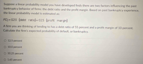 Suppose a linear probability model you have developed finds there are two factors influencing the past
bankruptcy behavior of firms: the debt ratio and the proft margin. Based on past bankruptcy experience,
the linear probability model is estimated as:
PD_1=020 (debt ratic )+015 (profit margin)
A firm you are thinking of lending to has a debt ratio of 55 percent and a proft margin of 10 percent.
Calculate the firm's expected probability of default, or bankruptcy.
12.5 percent
10.0 percent
10.25 percent
1.65 percent