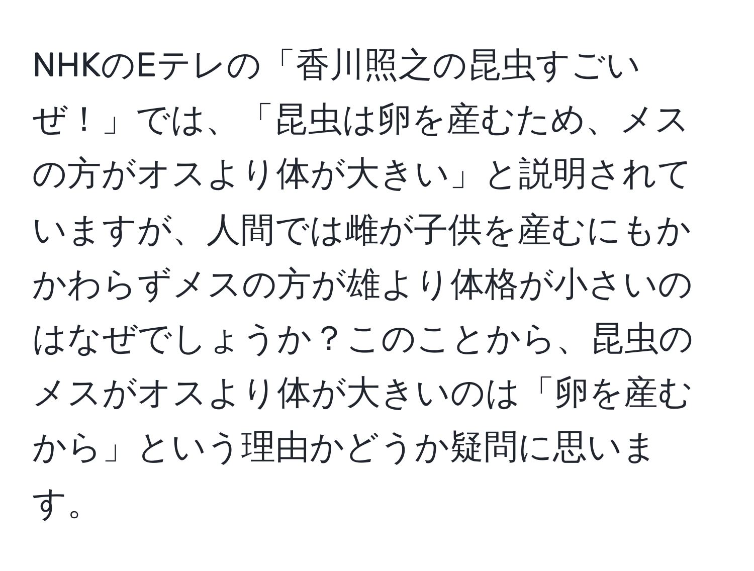 NHKのEテレの「香川照之の昆虫すごいぜ！」では、「昆虫は卵を産むため、メスの方がオスより体が大きい」と説明されていますが、人間では雌が子供を産むにもかかわらずメスの方が雄より体格が小さいのはなぜでしょうか？このことから、昆虫のメスがオスより体が大きいのは「卵を産むから」という理由かどうか疑問に思います。