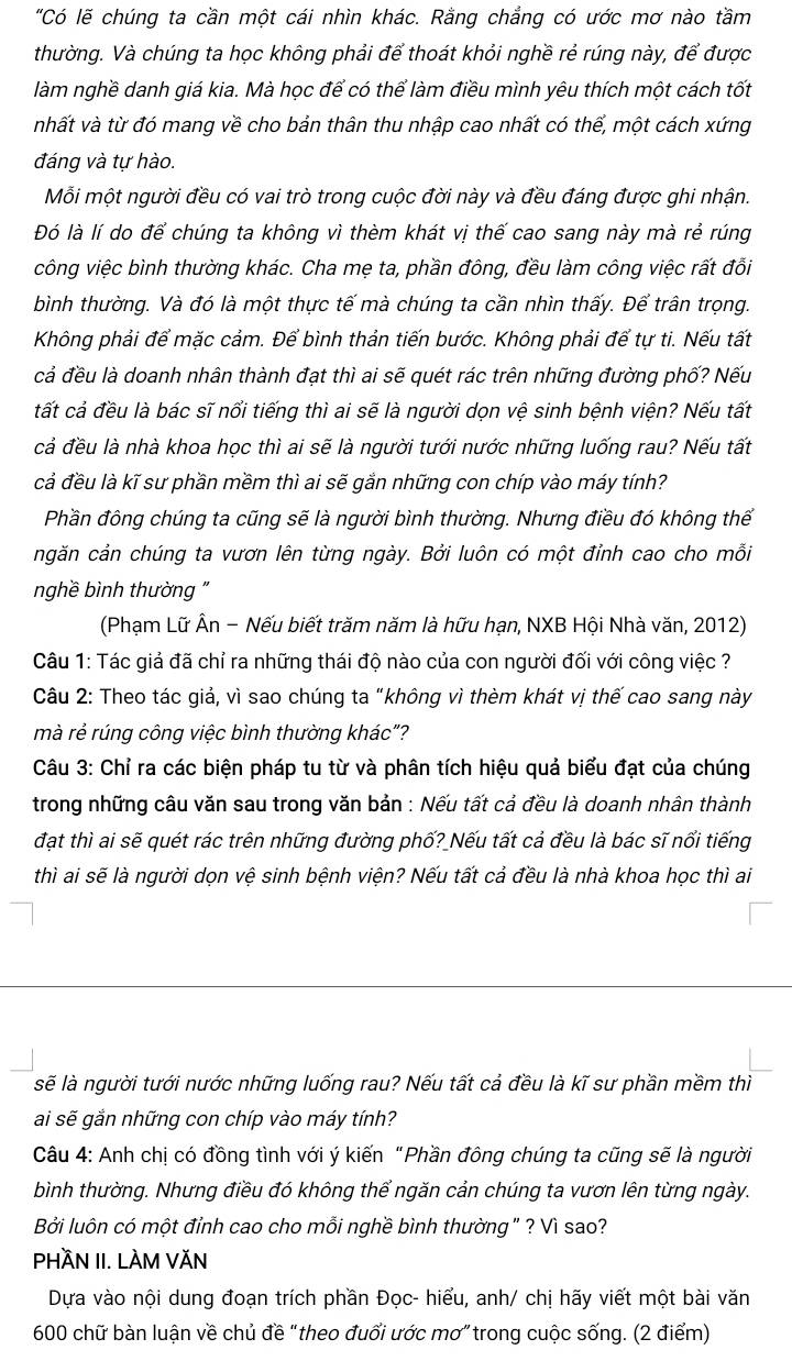 "Có lẽ chúng ta cần một cái nhìn khác. Rằng chẳng có ước mơ nào tầm
thường. Và chúng ta học không phải để thoát khỏi nghề rẻ rúng này, để được
làm nghề danh giá kia. Mà học để có thể làm điều mình yêu thích một cách tốt
nhất và từ đó mang về cho bản thân thu nhập cao nhất có thể, một cách xứng
đáng và tự hào.
Mỗi một người đều có vai trò trong cuộc đời này và đều đáng được ghi nhận.
Đó là lí do để chúng ta không vì thèm khát vị thế cao sang này mà rẻ rúng
công việc bình thường khác. Cha mẹ ta, phần đông, đều làm công việc rất đổi
bình thường. Và đó là một thực tế mà chúng ta cần nhìn thấy. Để trân trọng.
Không phải để mặc cảm. Để bình thản tiến bước. Không phải để tự ti. Nếu tất
cả đều là doanh nhân thành đạt thì ai sẽ quét rác trên những đường phố? Nếu
tất cả đều là bác sĩ nổi tiếng thì ai sẽ là người dọn vệ sinh bệnh viện? Nếu tất
cả đều là nhà khoa học thì ai sẽ là người tưới nước những luống rau? Nếu tất
cả đều là kĩ sư phần mềm thì ai sẽ gắn những con chíp vào máy tính?
Phần đông chúng ta cũng sẽ là người bình thường. Nhưng điều đó không thể
ngăn cản chúng ta vươn lên từng ngày. Bởi luôn có một đỉnh cao cho mỗi
nghề bình thường "
(Phạm Lữ Ân - Nếu biết trăm năm là hữu hạn, NXB Hội Nhà văn, 2012)
Câu 1: Tác giả đã chỉ ra những thái độ nào của con người đối với công việc ?
Câu 2: Theo tác giả, vì sao chúng ta “không vì thèm khát vị thế cao sang này
mà rẻ rúng công việc bình thường khác"?
Câu 3: Chỉ ra các biện pháp tu từ và phân tích hiệu quả biểu đạt của chúng
trong những câu văn sau trong văn bản : Nếu tất cả đều là doanh nhân thành
đạt thì ai sẽ quét rác trên những đường phố? Nếu tất cả đều là bác sĩ nổi tiếng
thì ai sẽ là người dọn vệ sinh bệnh viện? Nếu tất cả đều là nhà khoa học thì ai
sẽ là người tưới nước những luống rau? Nếu tất cả đều là kĩ sư phần mềm thì
ai sẽ gắn những con chíp vào máy tính?
Câu 4: Anh chị có đồng tình với ý kiến “Phần đông chúng ta cũng sẽ là người
bình thường. Nhưng điều đó không thể ngăn cản chúng ta vươn lên từng ngày.
Bởi luôn có một đỉnh cao cho mỗi nghề bình thường " ? Vì sao?
PHÄN II. LÀM VĂN
Dựa vào nội dung đoạn trích phần Đọc- hiểu, anh/ chị hãy viết một bài văn
600 chữ bàn luận về chủ đề "theo đuổi ước mơ" trong cuộc sống. (2 điểm)