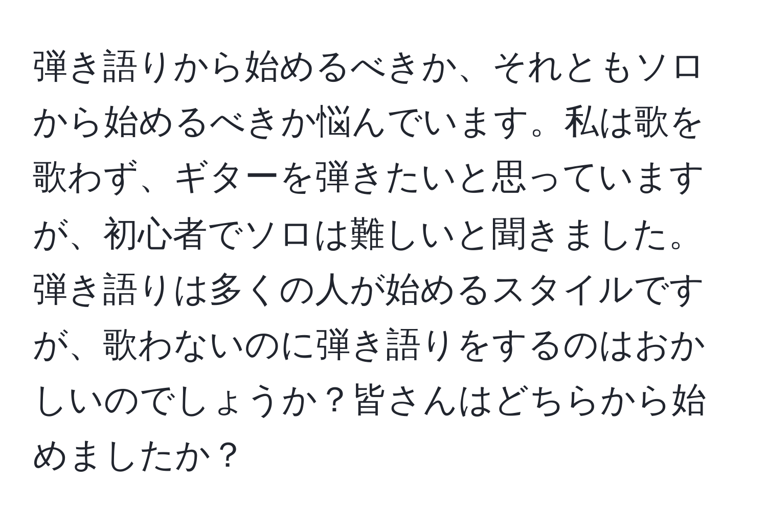 弾き語りから始めるべきか、それともソロから始めるべきか悩んでいます。私は歌を歌わず、ギターを弾きたいと思っていますが、初心者でソロは難しいと聞きました。弾き語りは多くの人が始めるスタイルですが、歌わないのに弾き語りをするのはおかしいのでしょうか？皆さんはどちらから始めましたか？