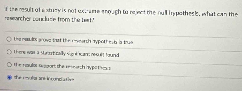 If the result of a study is not extreme enough to reject the null hypothesis, what can the
researcher conclude from the test?
the results prove that the research hypothesis is true
there was a statistically signifcant result found
the results support the research hypothesis
the results are inconclusive