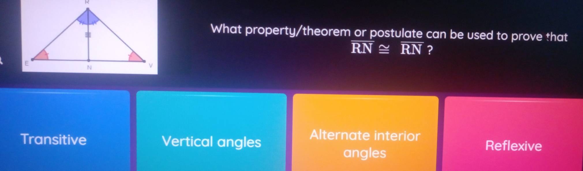 What property/theorem or postulate can be used to prove that
overline RN≌ overline RN ?
Alternate interior
Transitive Vertical angles Reflexive
angles