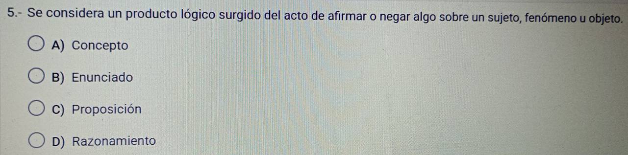 5.- Se considera un producto lógico surgido del acto de afirmar o negar algo sobre un sujeto, fenómeno u objeto.
A) Concepto
B) Enunciado
C) Proposición
D) Razonamiento