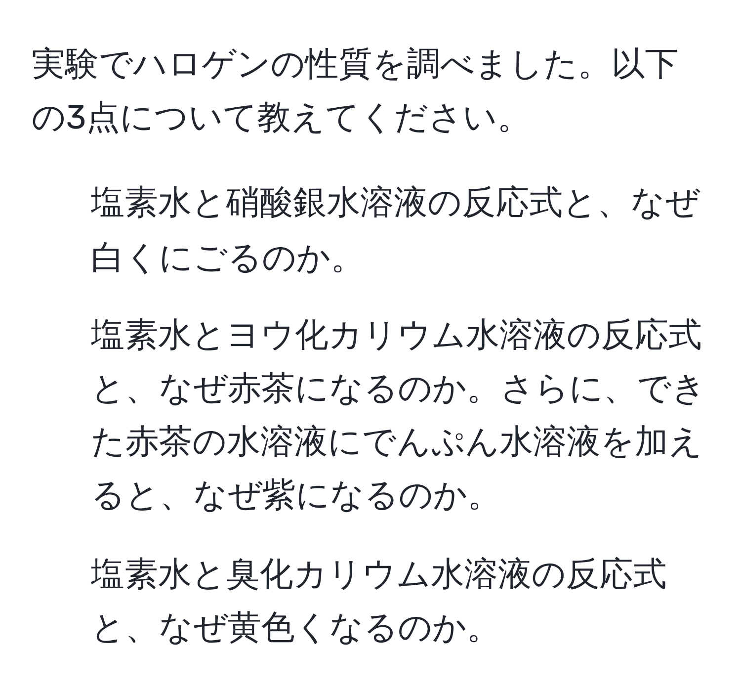 実験でハロゲンの性質を調べました。以下の3点について教えてください。  
1. 塩素水と硝酸銀水溶液の反応式と、なぜ白くにごるのか。  
2. 塩素水とヨウ化カリウム水溶液の反応式と、なぜ赤茶になるのか。さらに、できた赤茶の水溶液にでんぷん水溶液を加えると、なぜ紫になるのか。  
3. 塩素水と臭化カリウム水溶液の反応式と、なぜ黄色くなるのか。