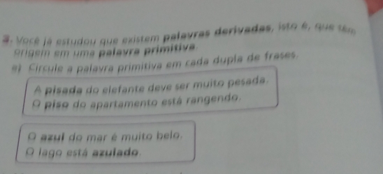 Voré la estudou que existem palavras derivadas, isto é, que têm 
origem em uma palavra primitiva. 
e) Círcule a palavra primitiva em cada dupla de frases. 
A pisada do elefante deve ser muito pesada. 
Q Piso do apartamento está rangendo. 
azul do mar é muito belo. 
Q lago está azulado.