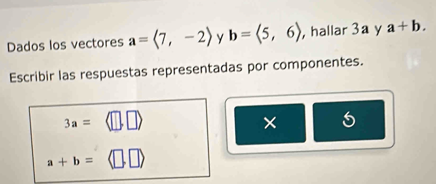 Dados los vectores a=langle 7,-2rangle y b=langle 5,6rangle , hallar 3a y a+b. 
Escribir las respuestas representadas por componentes.
3a=
×
a+b=