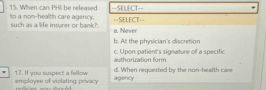 When can PHI be released --SELECT--
to a non-health care agency, --SELECT--
such as a life insurer or bank?:
a. Never
b. At the physician's discretion
c. Upon patient’s signature of a specific
authorization form
17. If you suspect a fellow d. When requested by the non-health care
employee of violating privacy agency
policies you should: