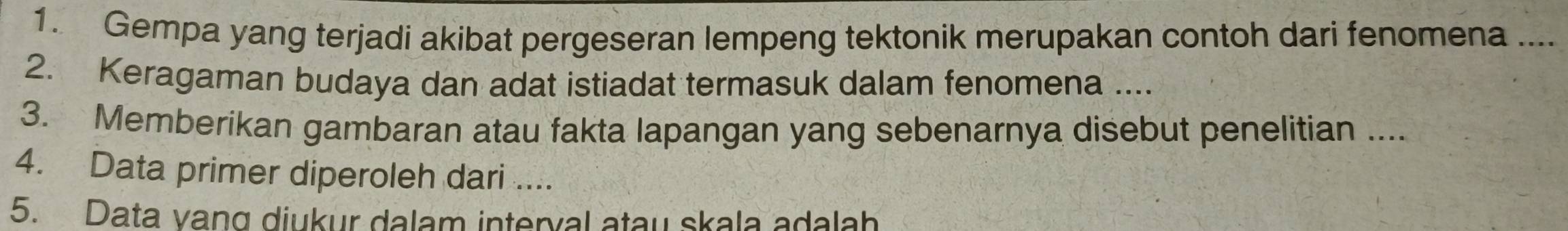 Gempa yang terjadi akibat pergeseran lempeng tektonik merupakan contoh dari fenomena .... 
2. Keragaman budaya dan adat istiadat termasuk dalam fenomena .... 
3. Memberikan gambaran atau fakta lapangan yang sebenarnya disebut penelitian .... 
4. Data primer diperoleh dari .... 
5. Data vang diukur dalam interval atau skala adalah