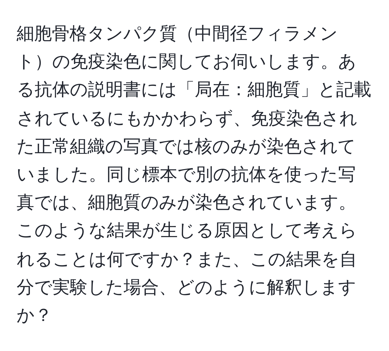 細胞骨格タンパク質中間径フィラメントの免疫染色に関してお伺いします。ある抗体の説明書には「局在：細胞質」と記載されているにもかかわらず、免疫染色された正常組織の写真では核のみが染色されていました。同じ標本で別の抗体を使った写真では、細胞質のみが染色されています。このような結果が生じる原因として考えられることは何ですか？また、この結果を自分で実験した場合、どのように解釈しますか？