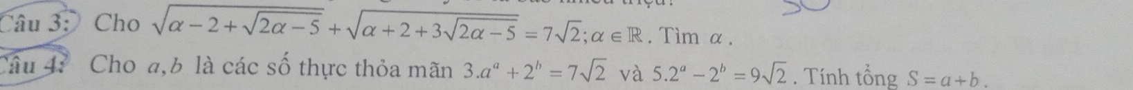 Cho sqrt(alpha -2+sqrt 2alpha -5)+sqrt(alpha +2+3sqrt 2alpha -5)=7sqrt(2); alpha ∈ R. Tìm α. 
Câu 4: Cho a, b là các số thực thỏa mãn 3.a^a+2^b=7sqrt(2) và 5.2^a-2^b=9sqrt(2). Tính tổng S=a+b.