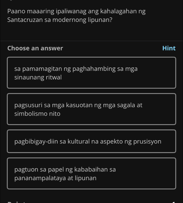 Paano maaaring ipaliwanag ang kahalagahan ng
Santacruzan sa modernong lipunan?
Choose an answer Hint
sa pamamagitan ng paghahambing sa mga
sinaunang ritwal
pagsusuri sa mga kasuotan ng mga sagala at
simbolismo nito
pagbibigay-diin sa kultural na aspekto ng prusisyon
pagtuon sa papel ng kababaihan sa
pananampalataya at lipunan