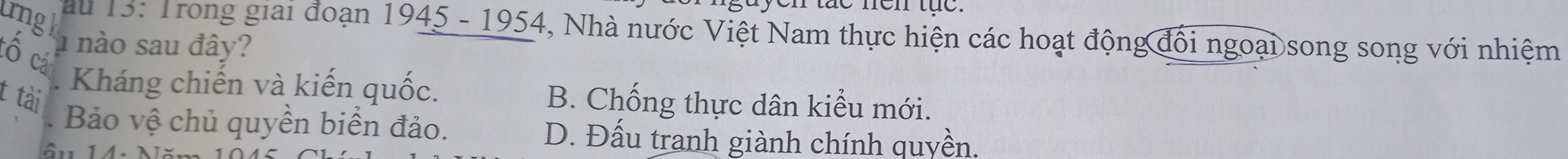 gayen tac nen tực.
ung k
au 13: Trong giai đoạn 1945 - 1954, Nhà nước Việt Nam thực hiện các hoạt động đổi ngoại song song với nhiệm
u nào sau đây?
có cả
. Kháng chiến và kiến quốc. B. Chống thực dân kiểu mới.
t tài
Bảo vệ chủ quyền biển đảo. D. Đấu tranh giành chính quyền.
1 4. N ă n