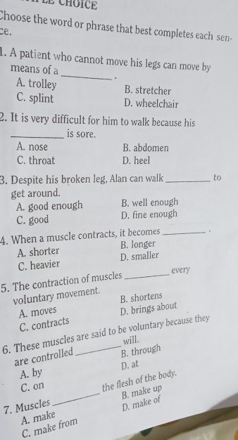 Choose the word or phrase that best completes each sen-
ce.
_
1. A patient who cannot move his legs can move by
means of a
.
A. trolley B. stretcher
C. splint D. wheelchair
2. It is very difficult for him to walk because his
_is sore.
A. nose B. abdomen
C. throat D. heel
3. Despite his broken leg, Alan can walk_ to
get around.
A. good enough B. well enough
C. good D. fine enough
4. When a muscle contracts, it becomes _.
B. longer
A. shorter D. smaller
C. heavier
5. The contraction of muscles _every
voluntary movement.
B. shortens
A. moves D. brings about
C. contracts
6. These muscles are said to be voluntary because they
will.
are controlled B. through
A. by D. at
C. on
7. Muscles _the flesh of the body.
A. make B. make up
C. make from D. make of