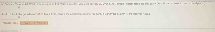 To buy a Treasury bill (T-bill) that matures to $10,000 in 6 months, you must pay $9760. What annual simple interest rate does this earn? (Round your answer to one decimal place.) 
_
%
(b) If the bank charges a fee of $80 to buy a T-bill, what is the actual interest rate you earn? (Round your answer to one decimal place.) 
_
%
Need Help? Read I Watch II