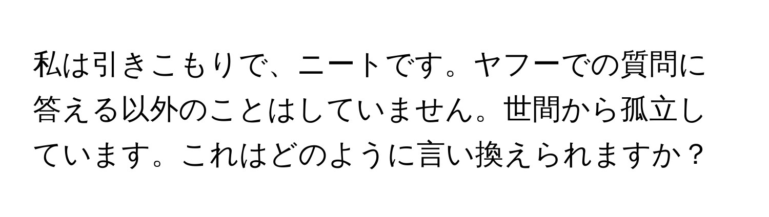 私は引きこもりで、ニートです。ヤフーでの質問に答える以外のことはしていません。世間から孤立しています。これはどのように言い換えられますか？