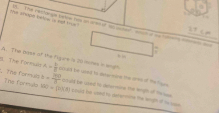 the shape below is not true ?
5. The rectangle below has an ares of 165 wates", whah of me tie t ao t
27 cm
bìn
A. The base of the figure is 20 inches in length.
B. The formula A= b/8  could be used to determine the area of the fieve.
. The formula b= 160/8  could be used to determine the lengh of the sae.
The formula 160=(b)(8) could be used to determine the length of te sase