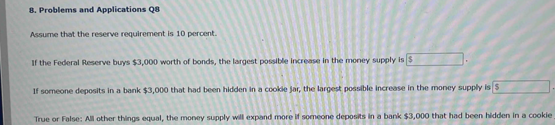 Problems and Applications Q8 
Assume that the reserve requirement is 10 percent. 
If the Federal Reserve buys $3,000 worth of bonds, the largest possible increase in the money supply is $
If someone deposits in a bank $3,000 that had been hidden in a cookie jar, the largest possible increase in the money supply is $
True or False: All other things equal, the money supply will expand more if someone deposits in a bank $3,000 that had been hidden in a cookie