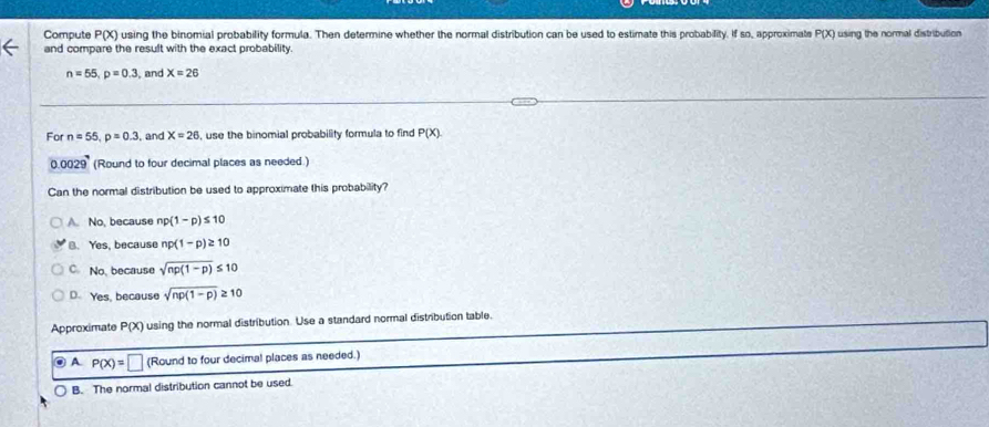 Compute P(X) using the binomial probability formula. Then determine whether the normal distribution can be used to estimate this probability. If so, approximate using the normal distribution P(X)
and compare the result with the exact probability.
n=55, p=0.3 , and X=26
For n=55, p=0.3 , and X=26 , use the binomial probability formula to find P(X). 
0029 (Round to four decimal places as needed.)
Can the normal distribution be used to approximate this probability?
A. No, because np(1-p)≤ 10
B. Yes, because np(1-p)≥ 10
C. No, because sqrt(np(1-p))≤ 10
D. Yes, because sqrt(np(1-p))≥ 10
Approximate P(X) using the normal distribution. Use a standard normal distribution table.
◎ A P(x)=□ (Round to four decimal places as needed.)
B. The normal distribution cannot be used.