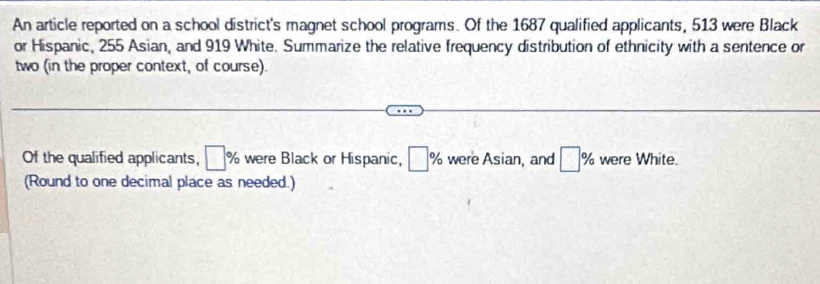 An article reported on a school district's magnet school programs. Of the 1687 qualified applicants, 513 were Black 
or Hispanic, 255 Asian, and 919 White. Summarize the relative frequency distribution of ethnicity with a sentence or 
two (in the proper context, of course). 
Of the qualified applicants, □ % were Black or Hispanic, □ % were Asian, and □ % were White. 
(Round to one decimal place as needed.)