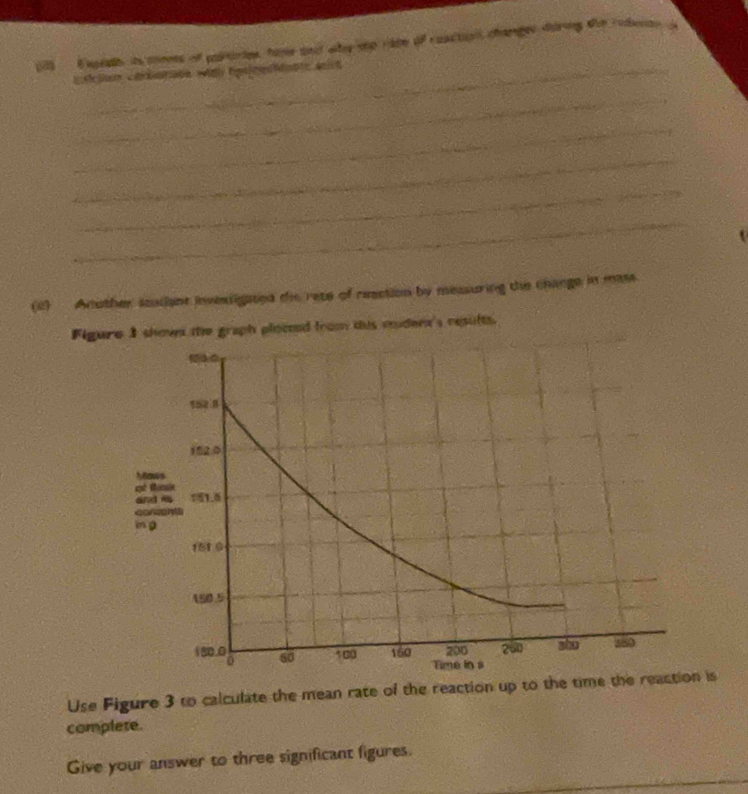 erdh is meets of pauries, hare and why tp race of coactiall changer during the redente s 
_ 
_ 
_ 
_ 
_ 
_ 
(2) Another studant invessigated dis rete of reection by measuring the change in mass. 
Figure 3 shown the graph ploced from tis miden's results. 
and a
Co r
m g
Use Figure 3 to calculate the mean rate of the reaction up to the time the reaction is 
complete. 
_ 
_ 
Give your answer to three significant figures.