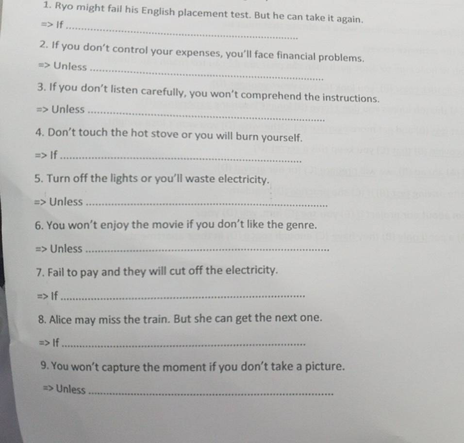 Ryo might fail his English placement test. But he can take it again. 
If_ 
2. If you don’t control your expenses, you’ll face financial problems. 
Unless_ 
3. If you don’t listen carefully, you won’t comprehend the instructions. 
Unless_ 
4. Don’t touch the hot stove or you will burn yourself. 
If_ 
5. Turn off the lights or you'll waste electricity. 
Unless_ 
6. You won’t enjoy the movie if you don’t like the genre. 
Unless_ 
7. Fail to pay and they will cut off the electricity. 
If_ 
8. Alice may miss the train. But she can get the next one. 
If_ 
9. You won’t capture the moment if you don’t take a picture. 
Unless_