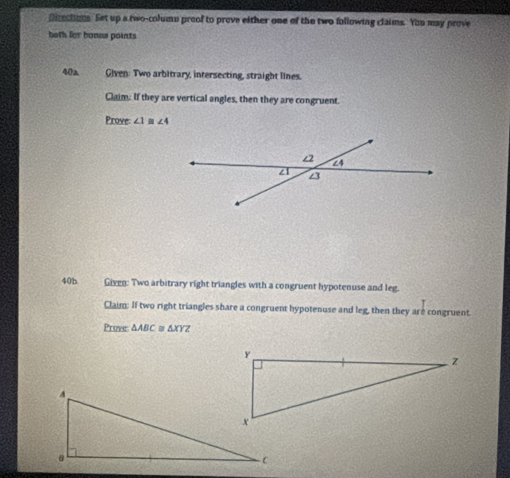 Diectons. Set up a two-column proof to prove either one of the two following claims. You may prove 
both for bonus points 
40a Given: Two arbitrary, intersecting, straight lines. 
Claim: If they are vertical angles, then they are congruent. 
Prove: ∠ 1≌ ∠ 4
40b Given: Two arbitrary right triangles with a congruent hypotenuse and leg. 
Claim: If two right triangles share a congruent hypotenuse and leg, then they are congruent. 
Prove △ ABC≌ △ XYZ