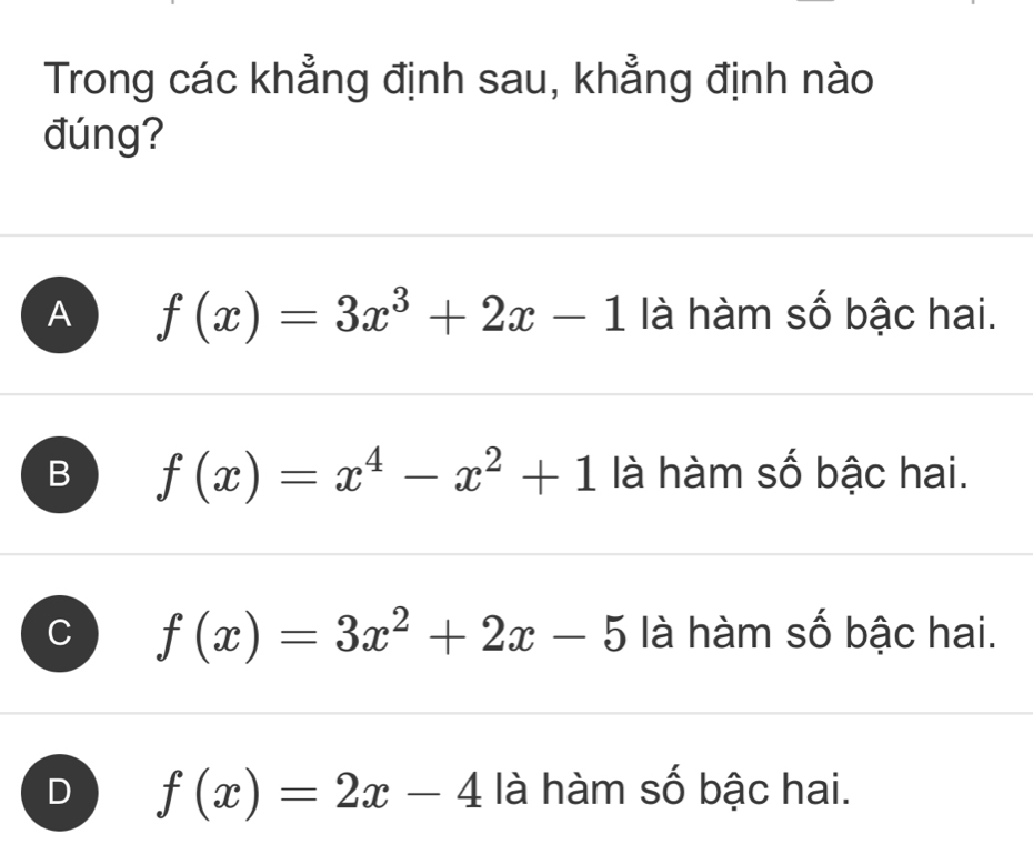 Trong các khẳng định sau, khẳng định nào
đúng?
A f(x)=3x^3+2x-1 là hàm số bậc hai.
B f(x)=x^4-x^2+1 là hàm số bậc hai.
f(x)=3x^2+2x-5 là hàm số bậc hai.
D f(x)=2x-4 là hàm số bậc hai.