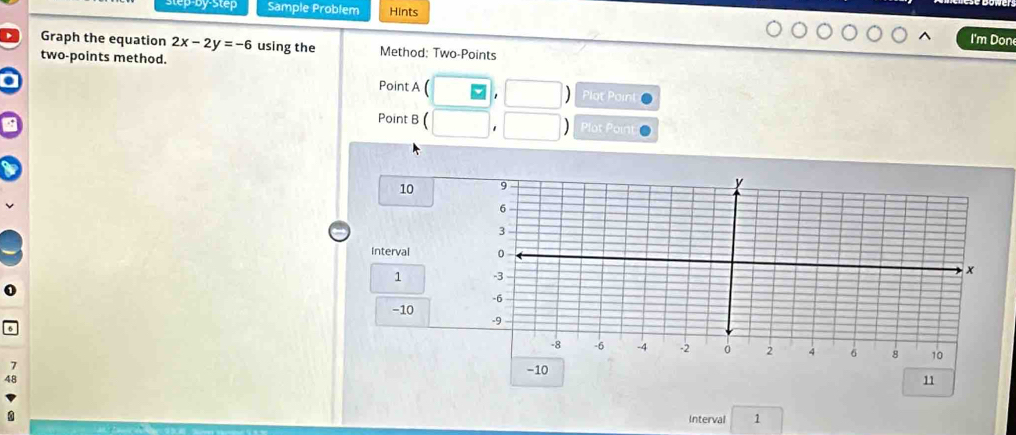 Step-by-step Sample Problem Hints 
I'm Done 
Graph the equation 2x-2y=-6 using the Method: Two-Points 
two-points method. 
Point A (□ ,□ ) Plot Pain 
Point B (□ ,□ ) Plt Pon
10
Interval
1
-10
6
7
-10
48
11
Interval 1