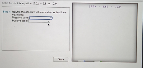 Solve flor x in this equation: |2.5x-6.8|=12.9
|2.5x-6.8|=12.9
Step 1: Rewrite the absolute value equation as two linear
Negative case: equations:
Positive case:
Check